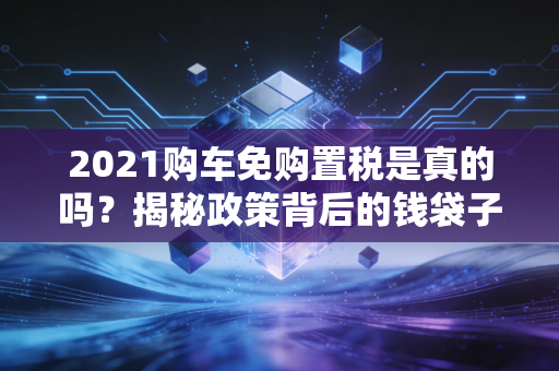 2021购车免购置税是真的吗？揭秘政策背后的钱袋子与避坑指南