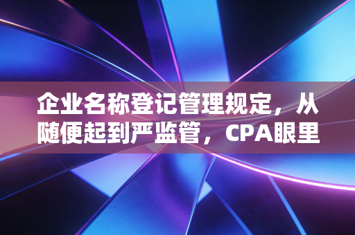 企业名称登记管理规定,从随便起到严监管,CPA眼里的起名学问与避坑指南