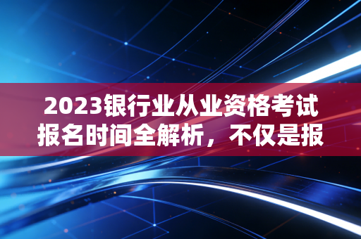 2023银行业从业资格考试报名时间全解析，不仅是报名，更是职业生涯的起跑线