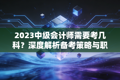 2023中级会计师需要考几科?深度解析备考策略与职场进阶的真实感悟