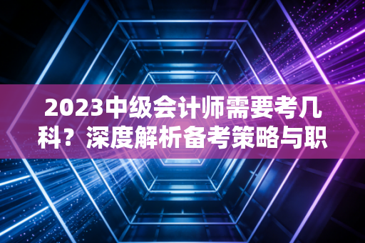 2023中级会计师需要考几科？深度解析备考策略与职场进阶的真实感悟