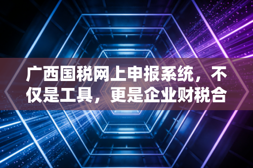 广西国税网上申报系统，不仅是工具，更是企业财税合规的生死线