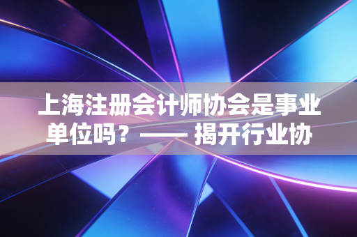 上海注册会计师协会是事业单位吗？—— 揭开行业协会的半官方面纱与职业生态