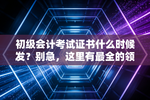 初级会计考试证书什么时候发?别急,这里有最全的领证攻略与行业前辈的真心话