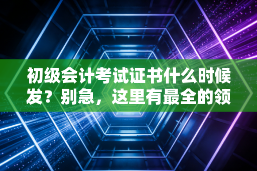 初级会计考试证书什么时候发？别急，这里有最全的领证攻略与行业前辈的真心话