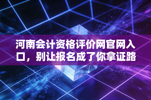河南会计资格评价网官网入口,别让报名成了你拿证路上的最大拦路虎
