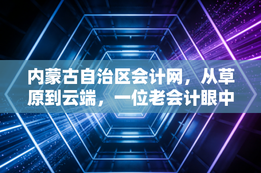 内蒙古自治区会计网，从草原到云端，一位老会计眼中的行业变迁与考证路