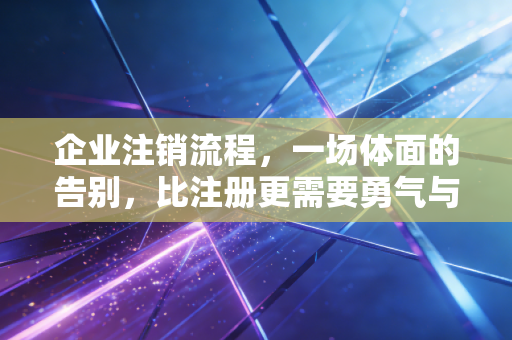 企业注销流程，一场体面的告别，比注册更需要勇气与智慧
