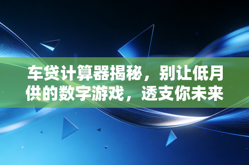 车贷计算器揭秘，别让低月供的数字游戏，透支你未来的财务自由