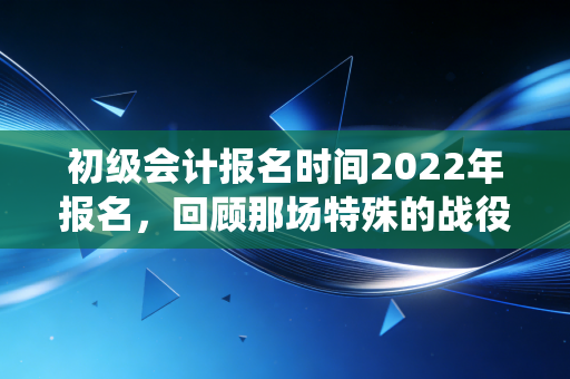 初级会计报名时间2022年报名，回顾那场特殊的战役，聊聊会计人的第一张入场券