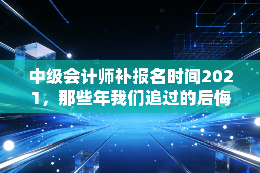 中级会计师补报名时间2021，那些年我们追过的后悔药与职业进阶之路