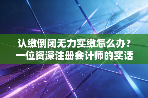 认缴倒闭无力实缴怎么办？一位资深注册会计师的实话实说与破局指南