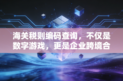 海关税则编码查询，不仅是数字游戏，更是企业跨境合规的生死符