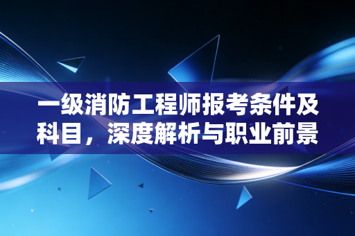 一级消防工程师报考条件及科目，深度解析与职业前景的真实思考
