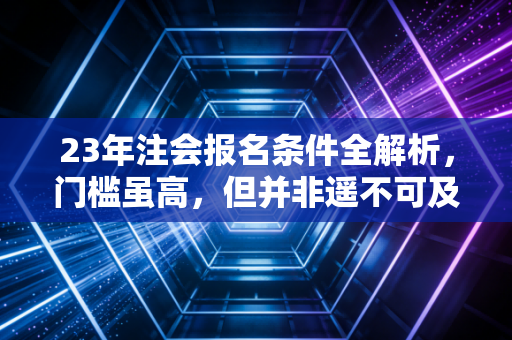23年注会报名条件全解析,门槛虽高,但并非遥不可及,聊聊我眼中的考证之路