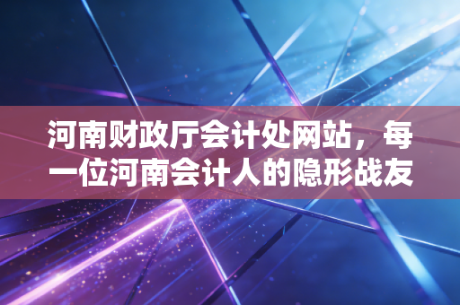 河南财政厅会计处网站,每一位河南会计人的隐形战友与进阶指南