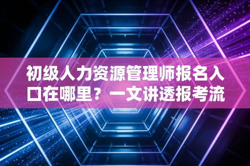 初级人力资源管理师报名入口在哪里?一文讲透报考流程、避坑指南与职业前景