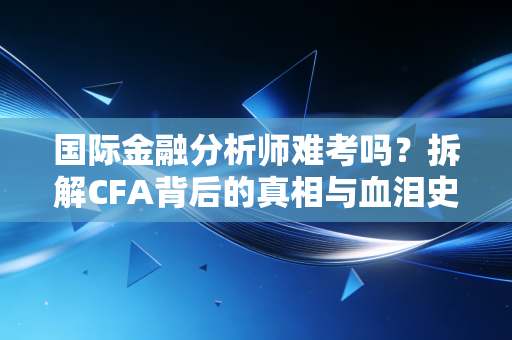 国际金融分析师难考吗?拆解CFA背后的真相与血泪史