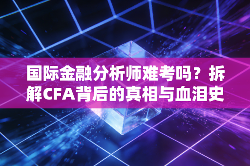 国际金融分析师难考吗?拆解CFA背后的真相与血泪史