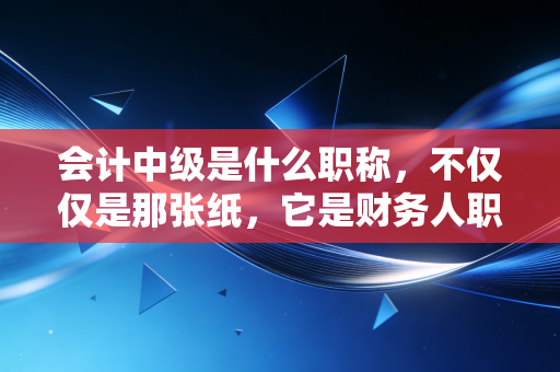 会计中级是什么职称,不仅仅是那张纸,它是财务人职业生涯的分水岭