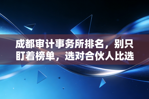 成都审计事务所排名,别只盯着榜单,选对合伙人比选大牌更重要