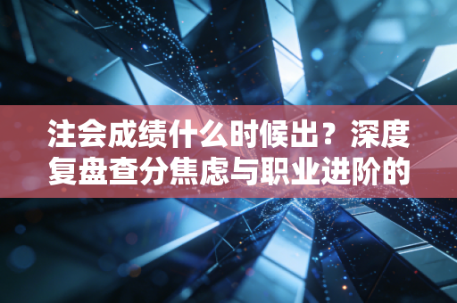 注会成绩什么时候出?深度复盘查分焦虑与职业进阶的必经之路