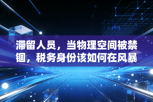 滞留人员,当物理空间被禁锢,税务身份该如何在风暴中安放?