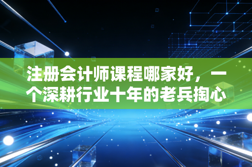 注册会计师课程哪家好，一个深耕行业十年的老兵掏心窝子的大实话