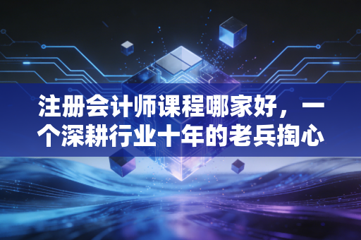 注册会计师课程哪家好，一个深耕行业十年的老兵掏心窝子的大实话
