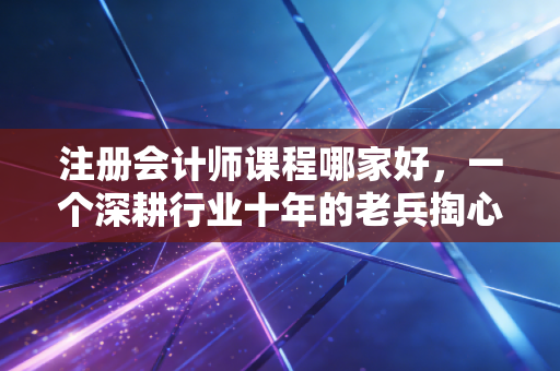 注册会计师课程哪家好，一个深耕行业十年的老兵掏心窝子的大实话
