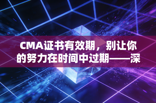 CMA证书有效期，别让你的努力在时间中过期——深度解析与职场生存指南