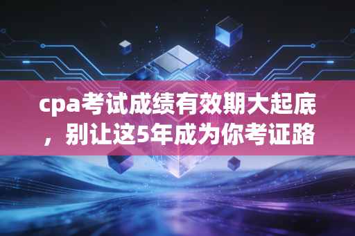 cpa考试成绩有效期大起底,别让这5年成为你考证路上的催命符,教你如何科学规划通关