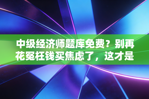 中级经济师题库免费?别再花冤枉钱买焦虑了,这才是备考的隐形外挂