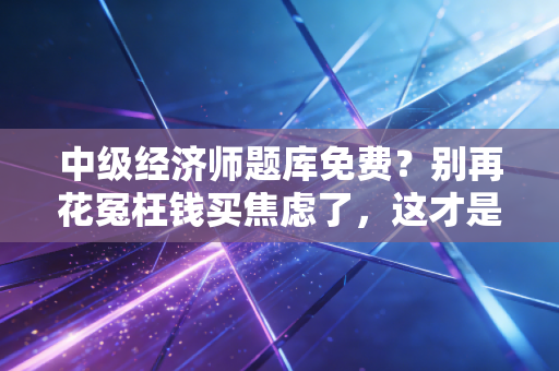 中级经济师题库免费？别再花冤枉钱买焦虑了，这才是备考的隐形外挂