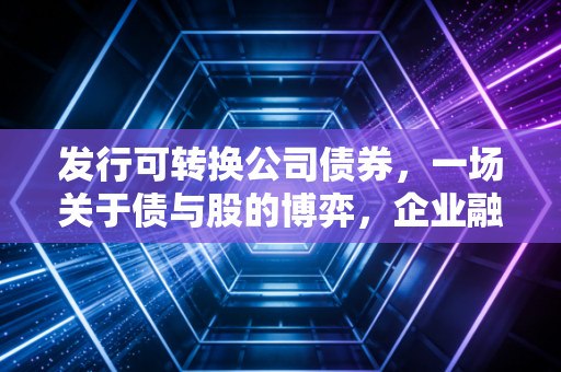 发行可转换公司债券，一场关于债与股的博弈，企业融资的进退之道