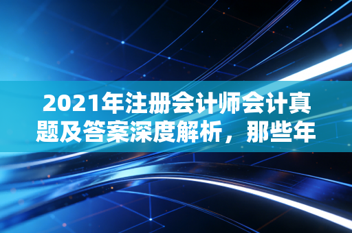 2021年注册会计师会计真题及答案深度解析，那些年让我们头秃的长投与新收入
