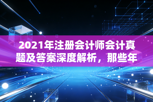 2021年注册会计师会计真题及答案深度解析，那些年让我们头秃的长投与新收入