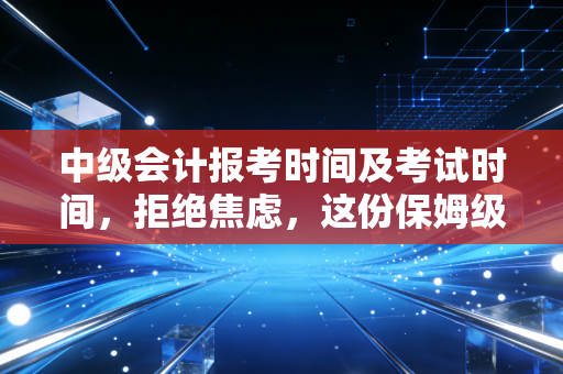 中级会计报考时间及考试时间,拒绝焦虑,这份保姆级攻略助你职场突围