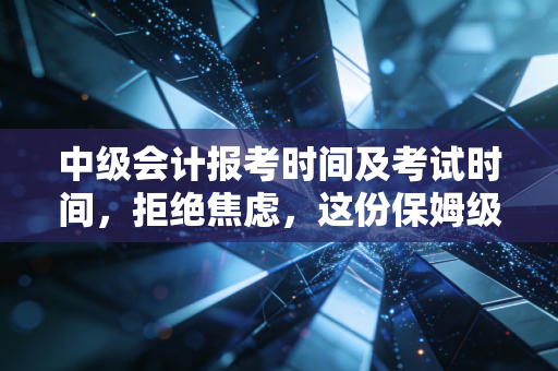 中级会计报考时间及考试时间,拒绝焦虑,这份保姆级攻略助你职场突围