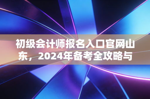 初级会计师报名入口官网山东,2024年备考全攻略与职场进阶指南
