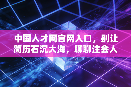 中国人才网官网入口,别让简历石沉大海,聊聊注会人如何跨越职业瓶颈