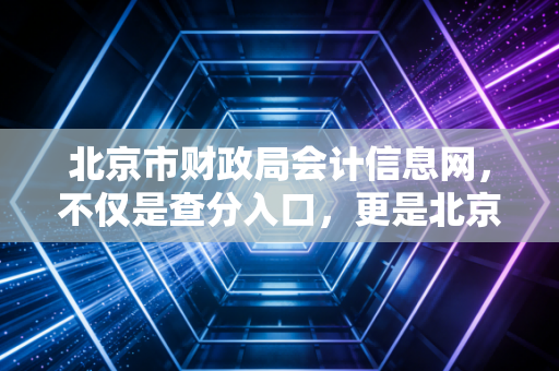 北京市财政局会计信息网，不仅是查分入口，更是北京会计人的隐形管家与职业跳板