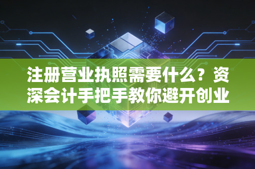注册营业执照需要什么？资深会计手把手教你避开创业路上的那些坑