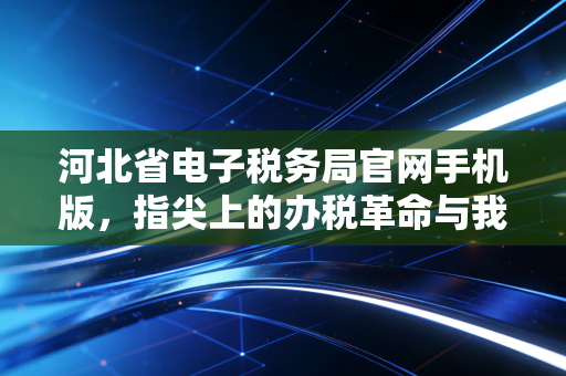 河北省电子税务局官网手机版,指尖上的办税革命与我的真实体验