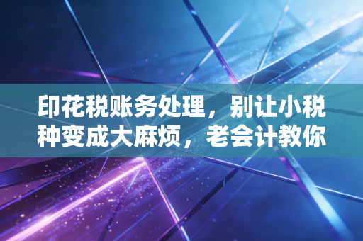 印花税账务处理，别让小税种变成大麻烦，老会计教你避坑指南