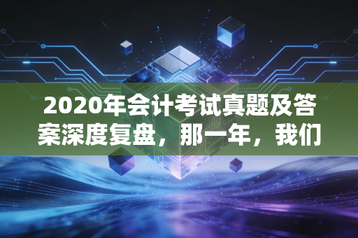 2020年会计考试真题及答案深度复盘，那一年，我们在不确定中寻找标准答案