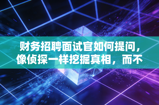 财务招聘面试官如何提问，像侦探一样挖掘真相，而不是像查户口一样浪费时间