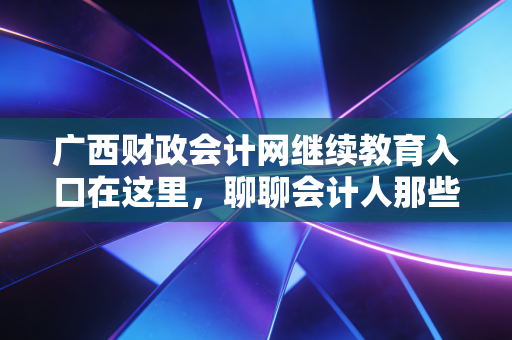 广西财政会计网继续教育入口在这里,聊聊会计人那些不得不学的痛与悟