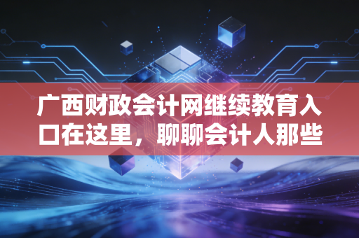 广西财政会计网继续教育入口在这里，聊聊会计人那些不得不学的痛与悟