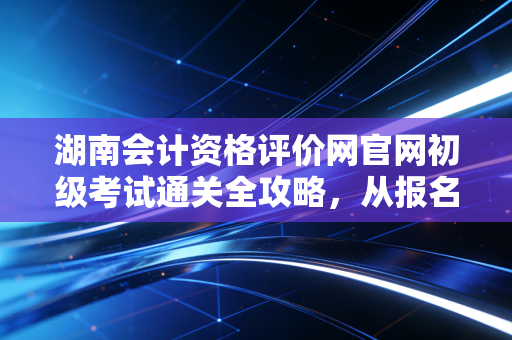 湖南会计资格评价网官网初级考试通关全攻略，从报名到拿证，这些坑千万别踩